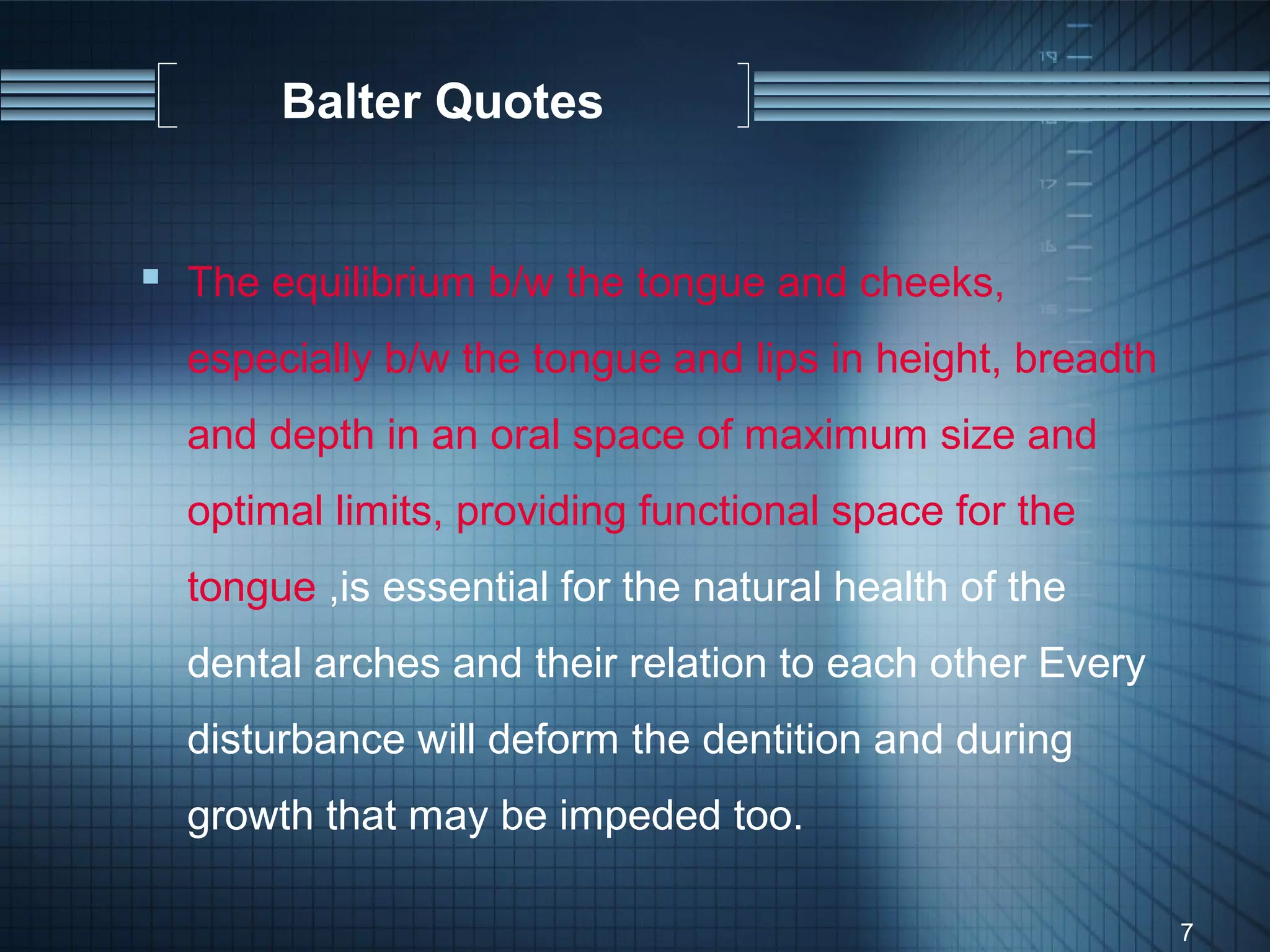 Balter Quotes


 The equilibrium b/w the tongue and cheeks,
  especially b/w the tongue and lips in height, breadth
  and depth in an oral space of maximum size and
  optimal limits, providing functional space for the
  tongue ,is essential for the natural health of the
  dental arches and their relation to each other Every
  disturbance will deform the dentition and during
  growth that may be impeded too.

                                                          7
 