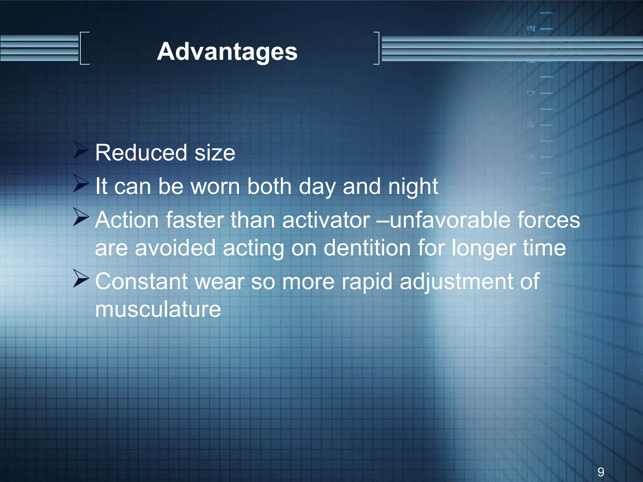 Advantages


 Reduced size
 It can be worn both day and night
 Action faster than activator –unfavorable forces
  are avoided acting on dentition for longer time
 Constant wear so more rapid adjustment of
  musculature




                                                     9
 