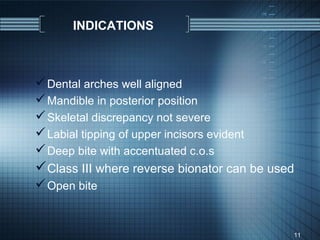 INDICATIONS



 Dental arches well aligned
 Mandible in posterior position
 Skeletal discrepancy not severe
 Labial tipping of upper incisors evident
 Deep bite with accentuated c.o.s
Class III where reverse bionator can be used
 Open bite


                                             11
 