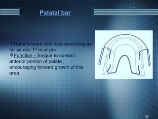 Palatal bar



Runs forward with loop extending as
far as dec 1st m or pm
Function – tongue to contact
anterior portion of palate ,
encouraging forward growth of this
area.




                                       22
 