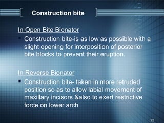 Construction bite

In Open Bite Bionator
 Construction bite-is as low as possible with a
  slight opening for interposition of posterior
  bite blocks to prevent their eruption.

In Reverse Bionator
 Construction bite- taken in more retruded
  position so as to allow labial movement of
  maxillary incisors &also to exert restrictive
  force on lower arch

                                                  25
 