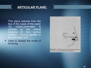ARTICULAR PLANE:



 This plane extends from the
  tips of the cusps of the upper
  1st     molars,premolars     &
  canines to the mesial
  margins of the central
  incisors , running parallel to
  the ala-tragal line.
 Used to assess the mode of
  trimming




                                   28
 