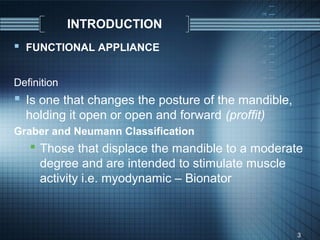 INTRODUCTION
 FUNCTIONAL APPLIANCE

Definition
 Is one that changes the posture of the mandible,
  holding it open or open and forward (proffit)
Graber and Neumann Classification
    Those that displace the mandible to a moderate
     degree and are intended to stimulate muscle
     activity i.e. myodynamic – Bionator



                                                     3
 