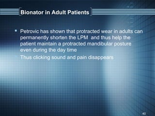 Bionator in Adult Patients


 Petrovic has shown that protracted wear in adults can
  permanently shorten the LPM and thus help the
  patient maintain a protracted mandibular posture
  even during the day time
 Thus clicking sound and pain disappears




                                                      40
 