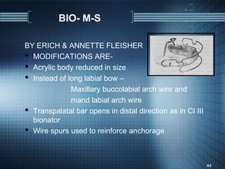 BIO- M-S

BY ERICH & ANNETTE FLEISHER
 MODIFICATIONS ARE-
 Acrylic body reduced in size
 Instead of long labial bow –
              Maxillary buccolabial arch wire and
              mand labial arch wire
 Transpalatal bar opens in distal direction as in CI III
  bionator
 Wire spurs used to reinforce anchorage


                                                            44
 