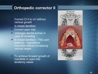 Orthopedic corrector II

 Correct Cl II to cl I without
    vertical growth
   in mixed dentition
   Correct open bite
    enlarges dental arches in
    case of crowding
   In mixed dentition –TMJ pain
    patients – repositions
    mandible without increasing
    vertical height

 To achieve forward growth of
    mandible in open bite
    tendency cases


                                   48
 