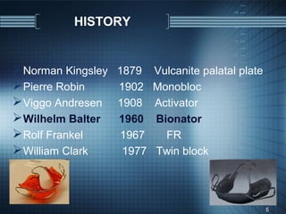 HISTORY


 Norman Kingsley   1879    Vulcanite palatal plate
 Pierre Robin      1902    Monobloc
 Viggo Andresen    1908    Activator
 Wilhelm Balter    1960    Bionator
 Rolf Frankel      1967      FR
 William Clark      1977   Twin block




                                                      5
 