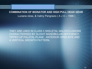 COMBINATION OF BIONATOR AND HIGH PULL HEAD GEAR
     Luciane closs, & Valmy Pangrazio ( A J O – 1996 )




THEY ARE USED IN CLASS II SKELETAL MALOCCLUSIONS
CHARACTERISED BY SLIGHT MANDIBULAR DEFICIENCY,
TIPPED UP PALATAL PLANE , ANTERIOR OPEN BITE AND
A VERTICAL GROWTH PATTERN.




                                                         51
 