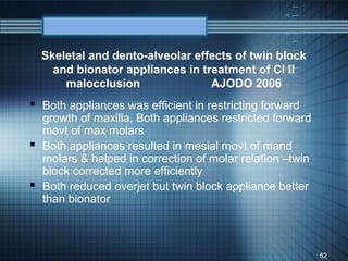 Skeletal and dento-alveolar effects of twin block
    and bionator appliances in treatment of Cl II
      malocclusion               AJODO 2006
 Both appliances was efficient in restricting forward
  growth of maxilla, Both appliances restricted forward
  movt of max molars
 Both appliances resulted in mesial movt of mand
  molars & helped in correction of molar relation –twin
  block corrected more efficiently
 Both reduced overjet but twin block appliance better
  than bionator



                                                          52
 