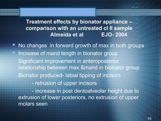 Treatment effects by bionator appliance –
     comparison with an untreated cl II sample
             Almeida et al        EJO- 2004
 No changes in forward growth of max in both groups
 Increase of mand length in bionator group
 Significant improvement in anteroposterior
  relationship between max &mand in bionator group
 Bionator produced- labial tipping of incisors
         - retrusion of upper incisors
         - increase in post dentoalveolar height due to
  extrusion of lower posteriors, no extrusion of upper
  molars seen

                                                          53
 