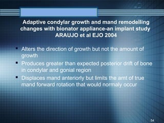 Adaptive condylar growth and mand remodelling
  changes with bionator appliance-an implant study
               ARAUJO et al EJO 2004

 Alters the direction of growth but not the amount of
  growth
 Produces greater than expected posterior drift of bone
  in condylar and gonial region
 Displaces mand anteriorly but limits the amt of true
  mand forward rotation that would normaly occur




                                                         54
 