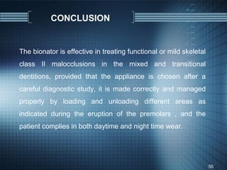CONCLUSION


The bionator is effective in treating functional or mild skeletal
class II malocclusions in the mixed and transitional
dentitions, provided that the appliance is chosen after a
careful diagnostic study, it is made correctly and managed
properly by loading and unloading different areas as
indicated during the eruption of the premolars , and the
patient complies in both daytime and night time wear.




                                                                    55
 