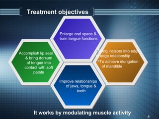 Treatment objectives


                       Enlarge oral space &
                       train tongue functions


                                            Bring incisors into edge
Accomplish lip seal
                                           to edge relationship
   & bring dorsum
    of tongue into                          To achieve elongation
   contact with soft                           of mandible
         palate

                       Improve relationships
                          of jaws, tongue &
                                teeth




        It works by modulating muscle activity
                                                                        8
 