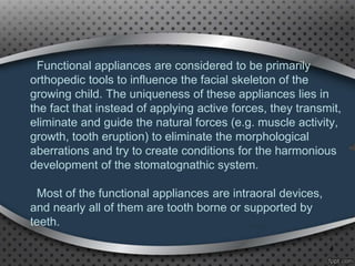 Functional appliances are considered to be primarily
orthopedic tools to influence the facial skeleton of the
growing child. The uniqueness of these appliances lies in
the fact that instead of applying active forces, they transmit,
eliminate and guide the natural forces (e.g. muscle activity,
growth, tooth eruption) to eliminate the morphological
aberrations and try to create conditions for the harmonious
development of the stomatognathic system.
Most of the functional appliances are intraoral devices,
and nearly all of them are tooth borne or supported by
teeth.
4
 