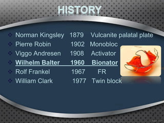  Norman Kingsley 1879 Vulcanite palatal plate
 Pierre Robin 1902 Monobloc
 Viggo Andresen 1908 Activator
 Wilhelm Balter 1960 Bionator
 Rolf Frankel 1967 FR
 William Clark 1977 Twin block
7
 