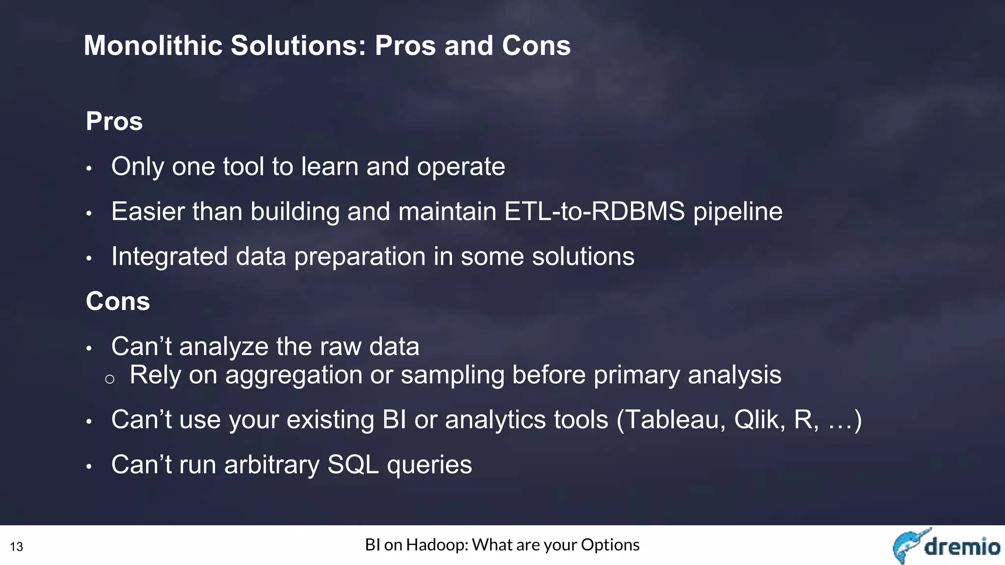 13 BI on Hadoop: What are your Options
Monolithic Solutions: Pros and Cons
Pros
• Only one tool to learn and operate
• Easier than building and maintain ETL-to-RDBMS pipeline
• Integrated data preparation in some solutions
Cons
• Can’t analyze the raw data
o Rely on aggregation or sampling before primary analysis
• Can’t use your existing BI or analytics tools (Tableau, Qlik, R, …)
• Can’t run arbitrary SQL queries
 