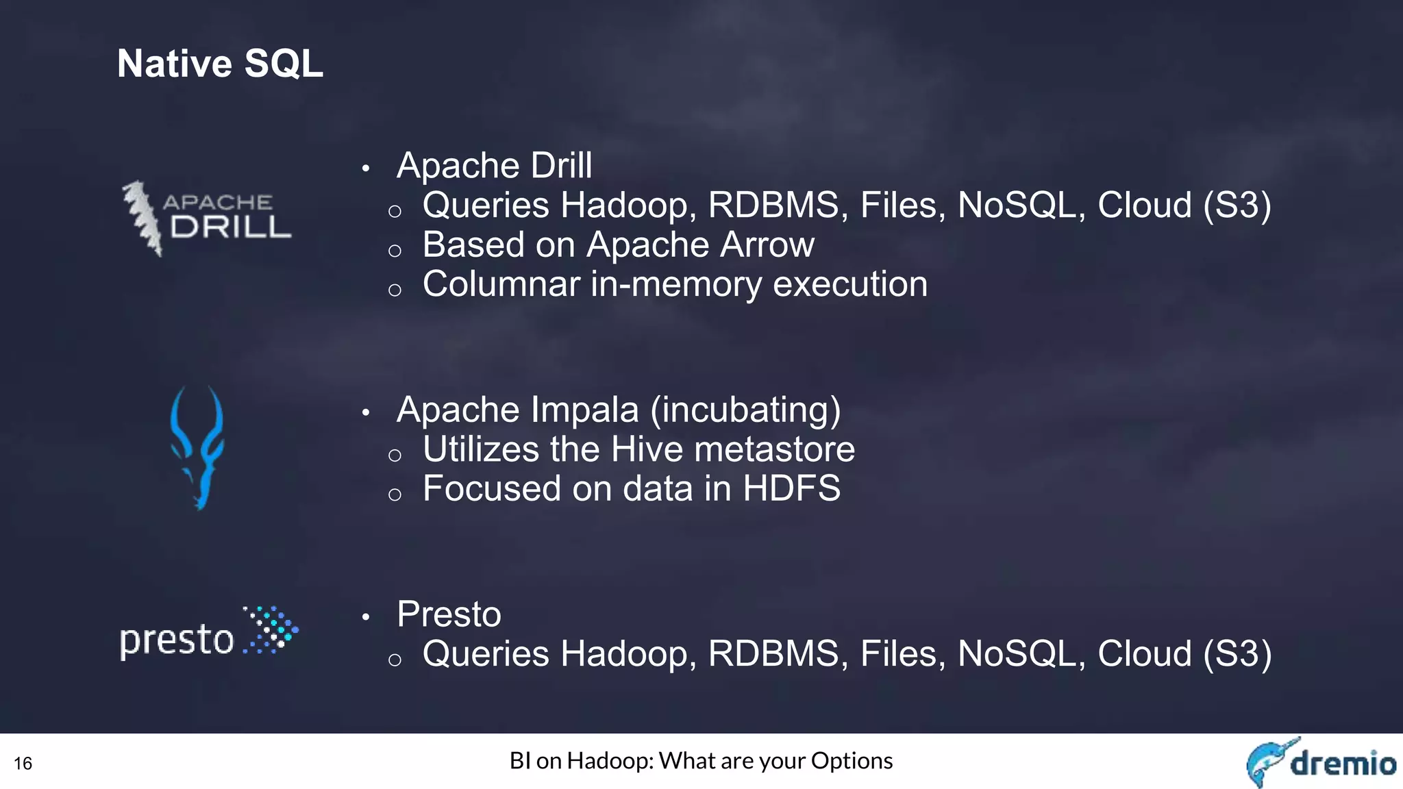 16 BI on Hadoop: What are your Options
Native SQL
• Apache Drill
o Queries Hadoop, RDBMS, Files, NoSQL, Cloud (S3)
o Based on Apache Arrow
o Columnar in-memory execution
• Apache Impala (incubating)
o Utilizes the Hive metastore
o Focused on data in HDFS
• Presto
o Queries Hadoop, RDBMS, Files, NoSQL, Cloud (S3)
 