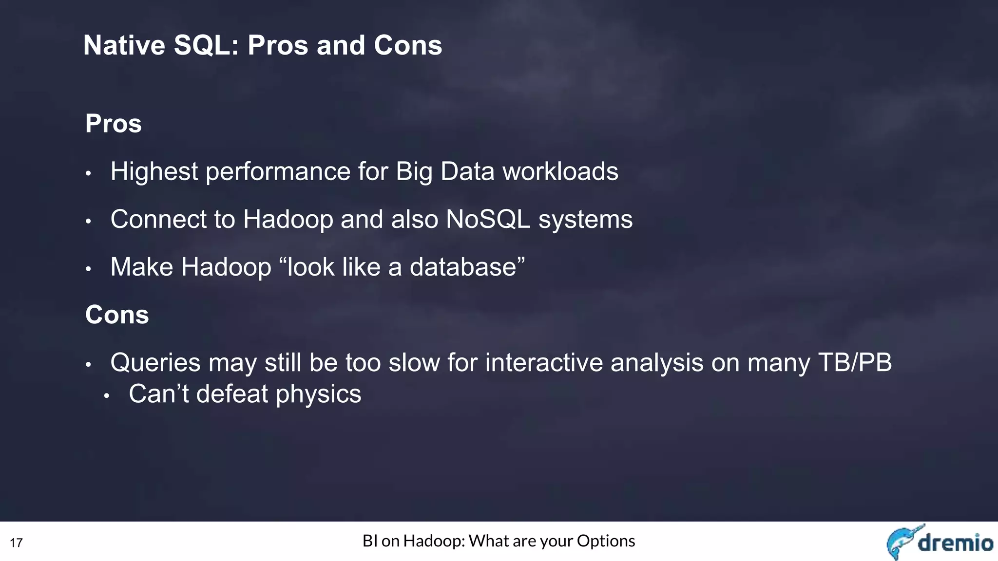 17 BI on Hadoop: What are your Options
Native SQL: Pros and Cons
Pros
• Highest performance for Big Data workloads
• Connect to Hadoop and also NoSQL systems
• Make Hadoop “look like a database”
Cons
• Queries may still be too slow for interactive analysis on many TB/PB
• Can’t defeat physics
 
