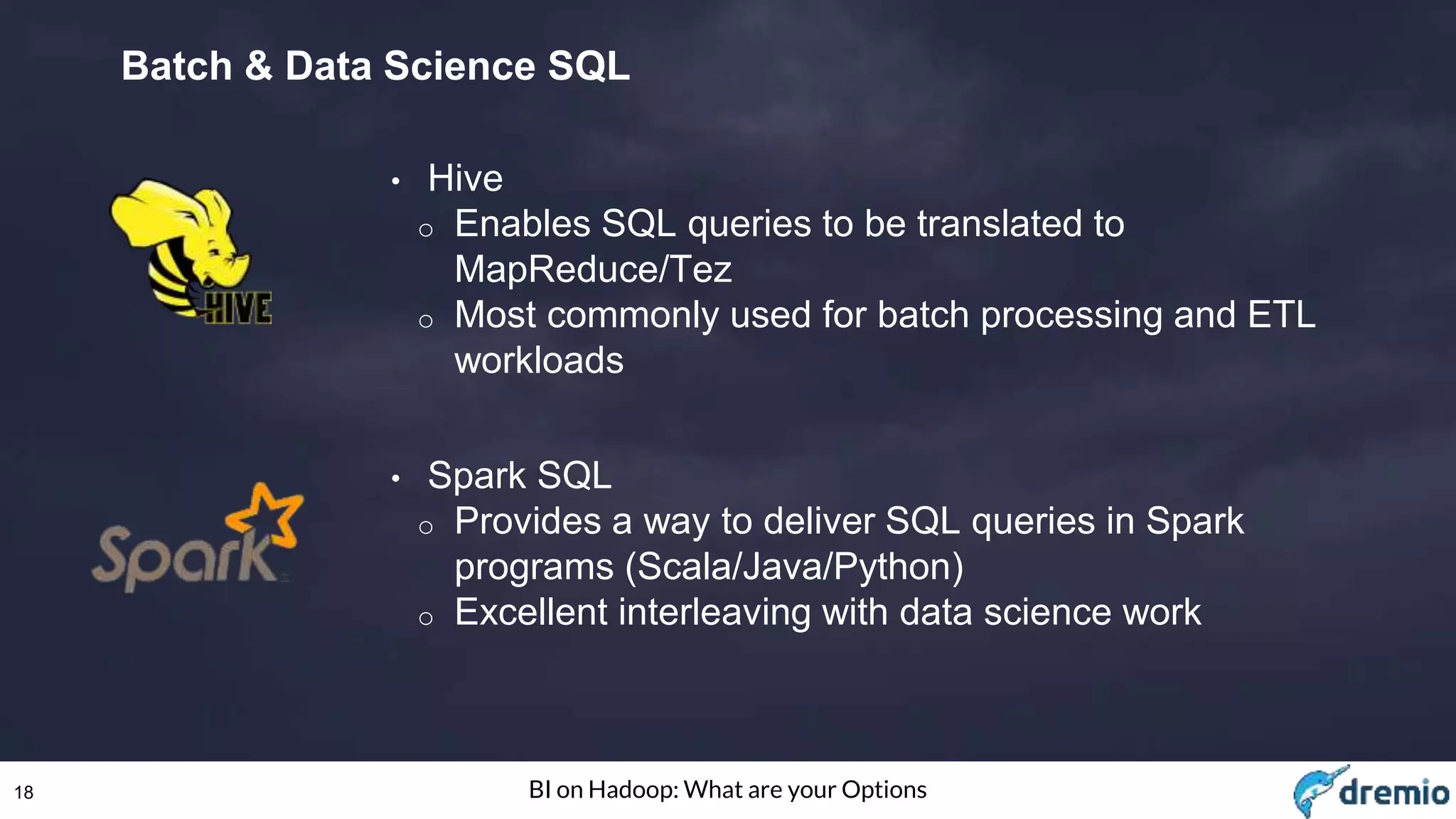 18 BI on Hadoop: What are your Options
Batch & Data Science SQL
• Hive
o Enables SQL queries to be translated to
MapReduce/Tez
o Most commonly used for batch processing and ETL
workloads
• Spark SQL
o Provides a way to deliver SQL queries in Spark
programs (Scala/Java/Python)
o Excellent interleaving with data science work
 