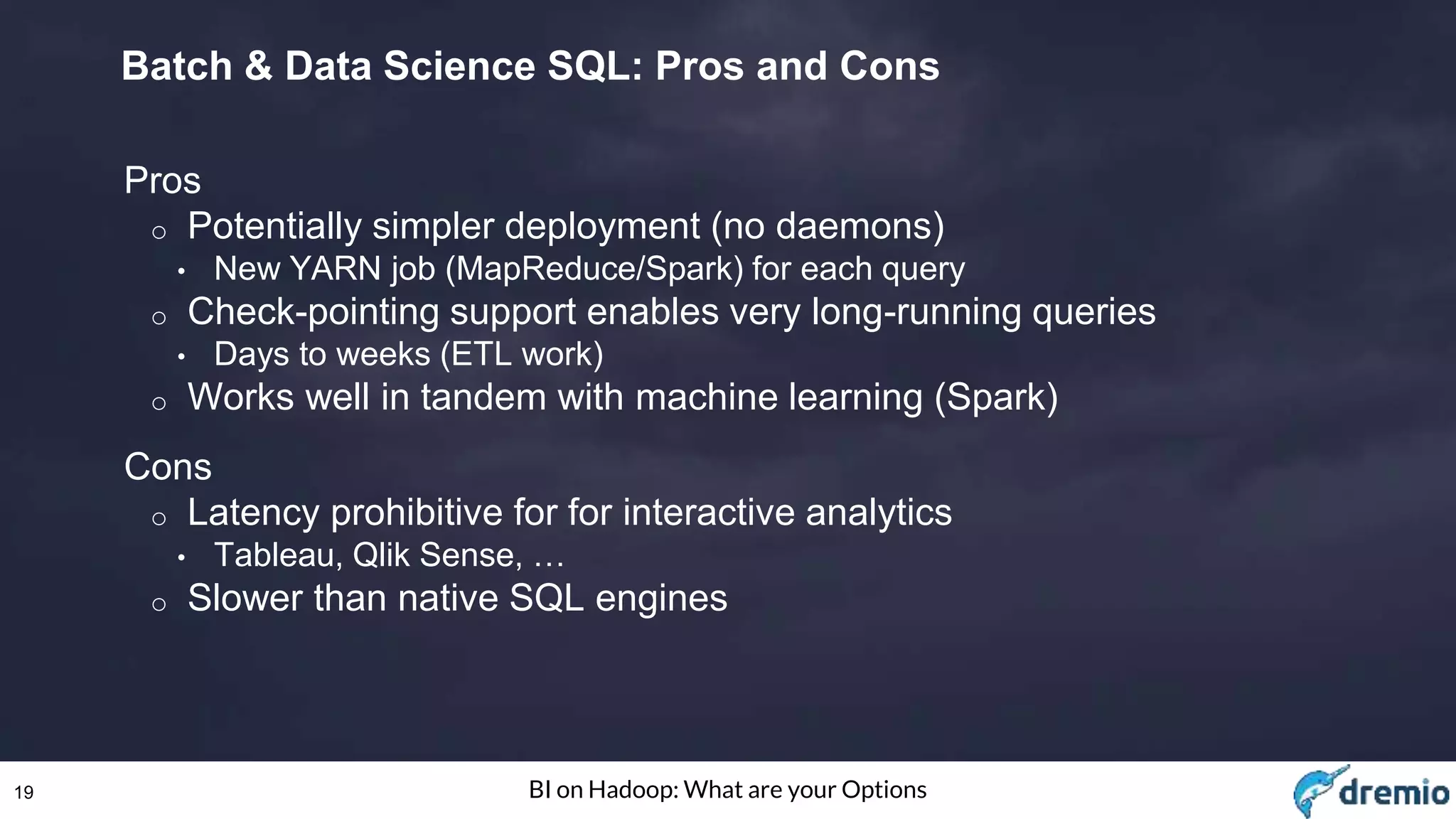 19 BI on Hadoop: What are your Options
Batch & Data Science SQL: Pros and Cons
Pros
o Potentially simpler deployment (no daemons)
• New YARN job (MapReduce/Spark) for each query
o Check-pointing support enables very long-running queries
• Days to weeks (ETL work)
o Works well in tandem with machine learning (Spark)
Cons
o Latency prohibitive for for interactive analytics
• Tableau, Qlik Sense, …
o Slower than native SQL engines
 