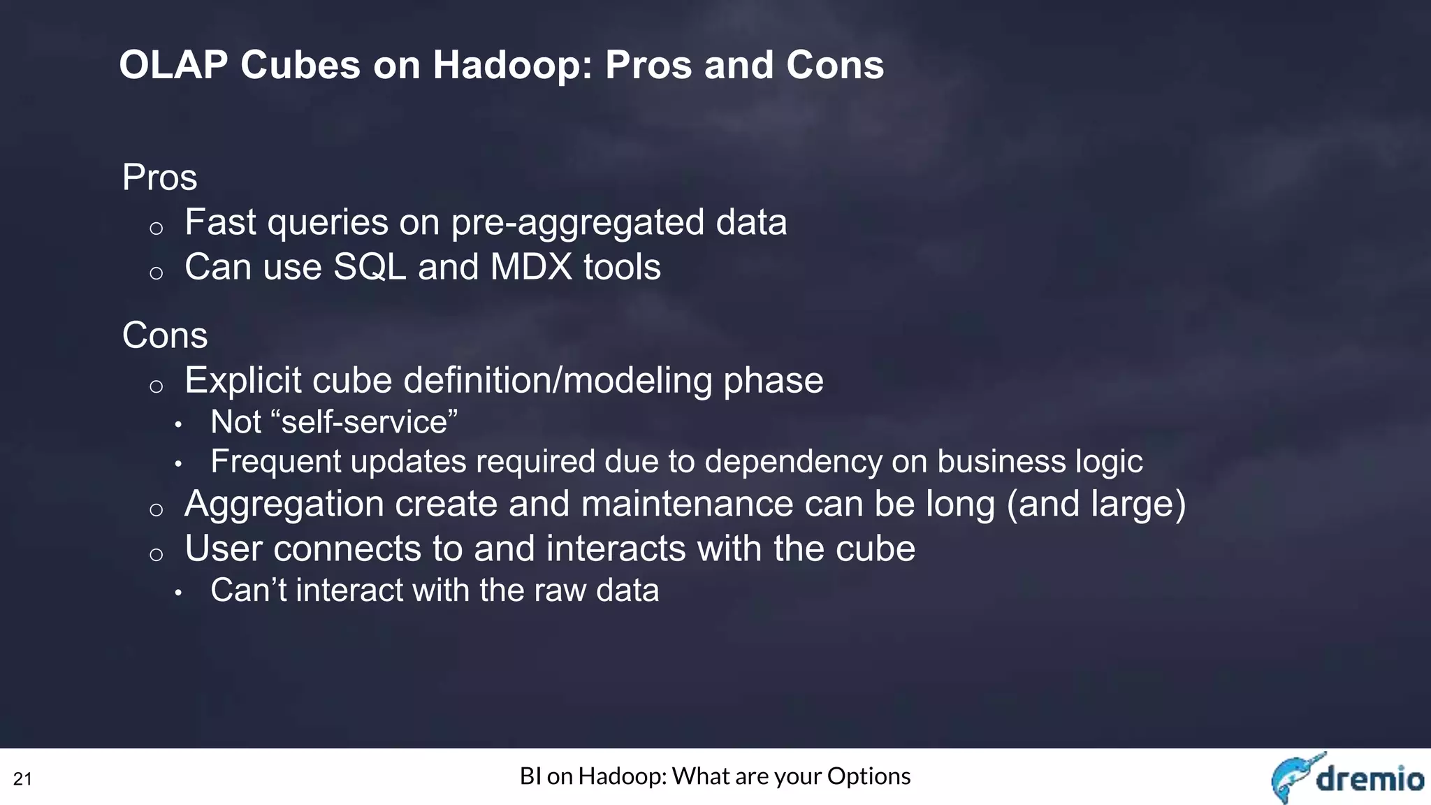 21 BI on Hadoop: What are your Options
OLAP Cubes on Hadoop: Pros and Cons
Pros
o Fast queries on pre-aggregated data
o Can use SQL and MDX tools
Cons
o Explicit cube definition/modeling phase
• Not “self-service”
• Frequent updates required due to dependency on business logic
o Aggregation create and maintenance can be long (and large)
o User connects to and interacts with the cube
• Can’t interact with the raw data
 
