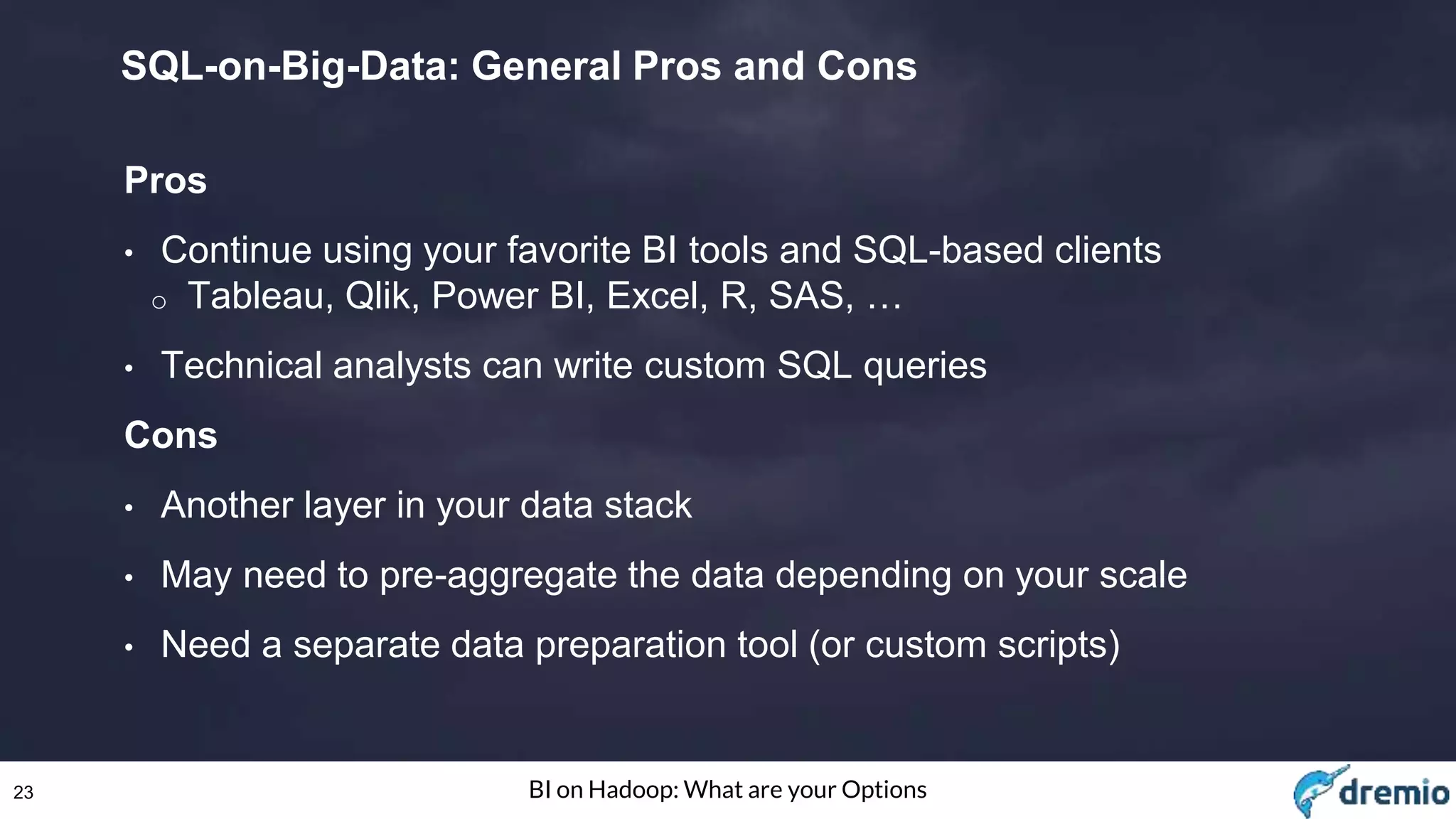 23 BI on Hadoop: What are your Options
SQL-on-Big-Data: General Pros and Cons
Pros
• Continue using your favorite BI tools and SQL-based clients
o Tableau, Qlik, Power BI, Excel, R, SAS, …
• Technical analysts can write custom SQL queries
Cons
• Another layer in your data stack
• May need to pre-aggregate the data depending on your scale
• Need a separate data preparation tool (or custom scripts)
 
