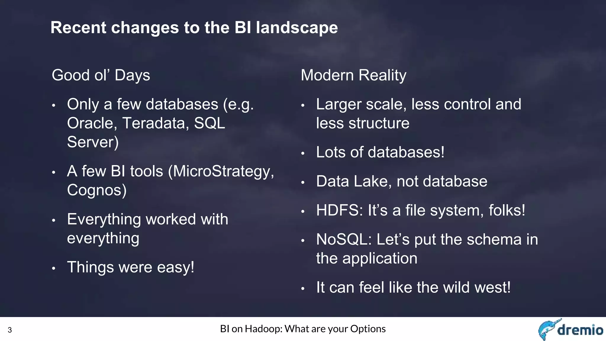 3 BI on Hadoop: What are your Options
Recent changes to the BI landscape
Good ol’ Days
• Only a few databases (e.g.
Oracle, Teradata, SQL
Server)
• A few BI tools (MicroStrategy,
Cognos)
• Everything worked with
everything
• Things were easy!
Modern Reality
• Larger scale, less control and
less structure
• Lots of databases!
• Data Lake, not database
• HDFS: It’s a file system, folks!
• NoSQL: Let’s put the schema in
the application
• It can feel like the wild west!
 