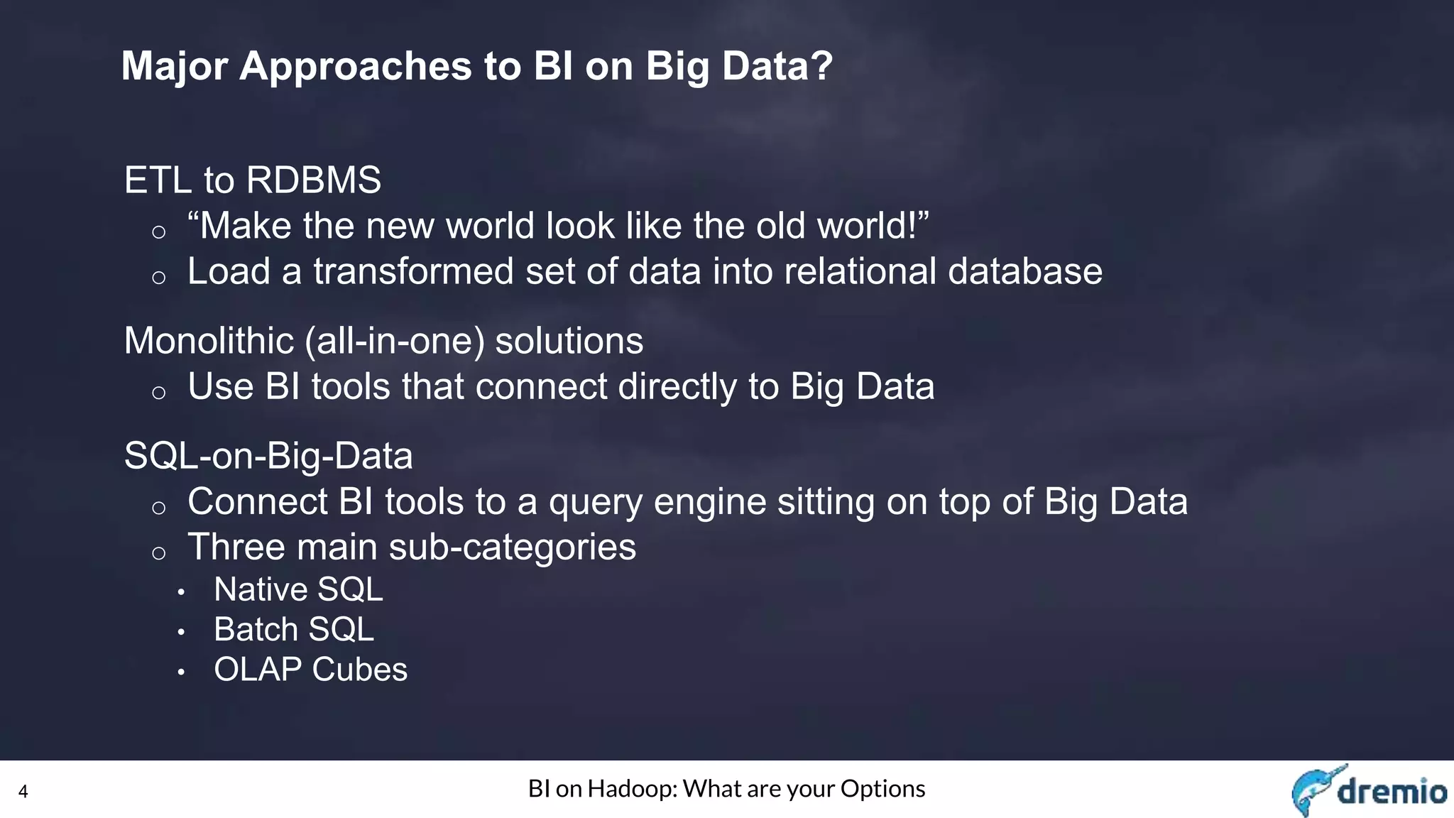 4 BI on Hadoop: What are your Options
Major Approaches to BI on Big Data?
ETL to RDBMS
o “Make the new world look like the old world!”
o Load a transformed set of data into relational database
Monolithic (all-in-one) solutions
o Use BI tools that connect directly to Big Data
SQL-on-Big-Data
o Connect BI tools to a query engine sitting on top of Big Data
o Three main sub-categories
• Native SQL
• Batch SQL
• OLAP Cubes
 