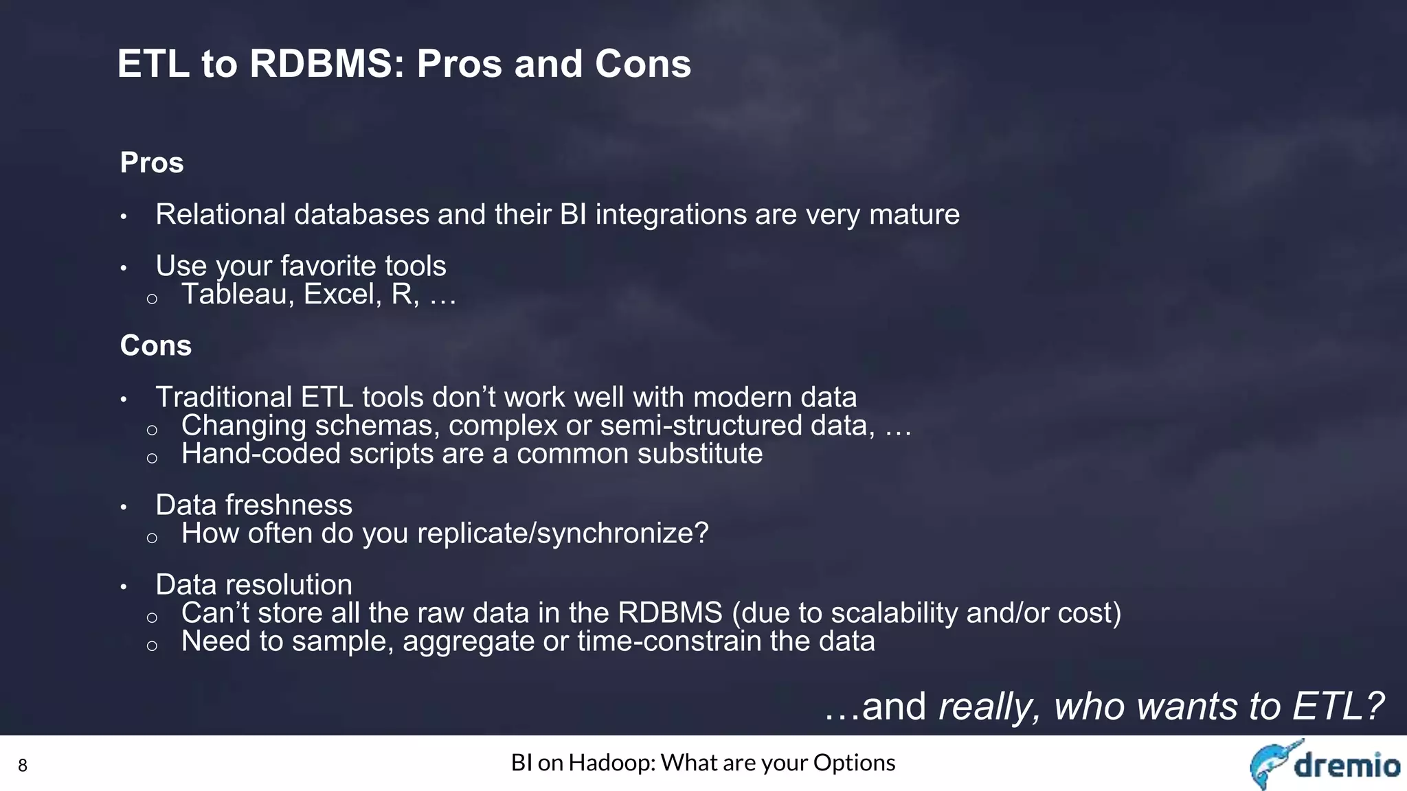 8 BI on Hadoop: What are your Options
ETL to RDBMS: Pros and Cons
Pros
• Relational databases and their BI integrations are very mature
• Use your favorite tools
o Tableau, Excel, R, …
Cons
• Traditional ETL tools don’t work well with modern data
o Changing schemas, complex or semi-structured data, …
o Hand-coded scripts are a common substitute
• Data freshness
o How often do you replicate/synchronize?
• Data resolution
o Can’t store all the raw data in the RDBMS (due to scalability and/or cost)
o Need to sample, aggregate or time-constrain the data
…and really, who wants to ETL?
 