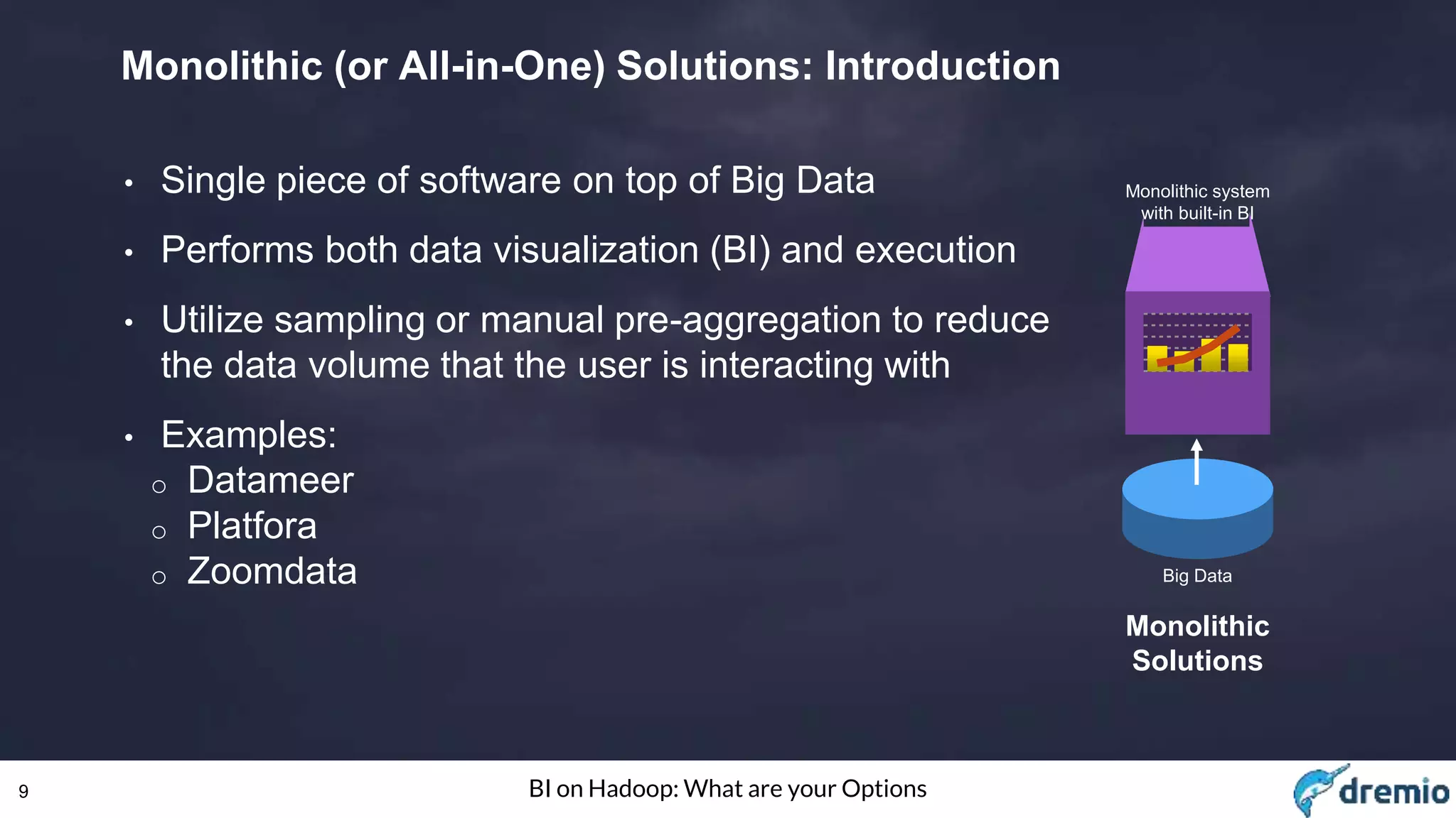 9 BI on Hadoop: What are your Options
Monolithic (or All-in-One) Solutions: Introduction
• Single piece of software on top of Big Data
• Performs both data visualization (BI) and execution
• Utilize sampling or manual pre-aggregation to reduce
the data volume that the user is interacting with
• Examples:
o Datameer
o Platfora
o Zoomdata Big Data
Monolithic system
with built-in BI
Monolithic
Solutions
 