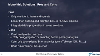 13 BI on Hadoop: What are your Options
Monolithic Solutions: Pros and Cons
Pros
• Only one tool to learn and operate
• Easier than building and maintain ETL-to-RDBMS pipeline
• Integrated data preparation in some solutions
Cons
• Can’t analyze the raw data
o Rely on aggregation or sampling before primary analysis
• Can’t use your existing BI or analytics tools (Tableau, Qlik, R, …)
• Can’t run arbitrary SQL queries
 