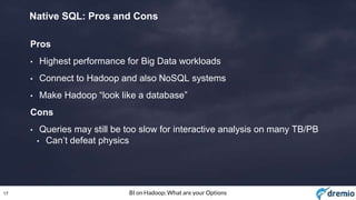 17 BI on Hadoop: What are your Options
Native SQL: Pros and Cons
Pros
• Highest performance for Big Data workloads
• Connect to Hadoop and also NoSQL systems
• Make Hadoop “look like a database”
Cons
• Queries may still be too slow for interactive analysis on many TB/PB
• Can’t defeat physics
 