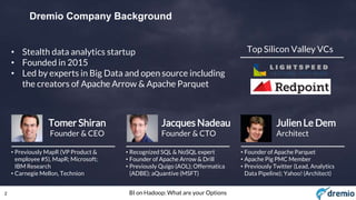 2 BI on Hadoop: What are your Options
Dremio Company Background
Jacques Nadeau
Founder & CTO
• Recognized SQL & NoSQL expert
• Founder of Apache Arrow & Drill
• Previously Quigo (AOL); Offermatica
(ADBE); aQuantive (MSFT)
Tomer Shiran
Founder & CEO
• Previously MapR (VP Product &
employee #5), MapR; Microsoft;
IBM Research
• Carnegie Mellon, Technion
Julien Le Dem
Architect
• Founder of Apache Parquet
• Apache Pig PMC Member
• Previously Twitter (Lead, Analytics
Data Pipeline); Yahoo! (Architect)
Top Silicon Valley VCs• Stealth data analytics startup
• Founded in 2015
• Led by experts in Big Data and open source including
the creators of Apache Arrow & Apache Parquet
 