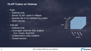 20 BI on Hadoop: What are your Options
OLAP Cubes on Hadoop
• Kylin
o Hadoop-only
o Stores OLAP cubes in HBase
o Queries fail if not satisfied by cubes
o Open source
• AtScale
o Hadoop-only
o Leverages external SQL engine
• Hive, Impala, SparkSQL
o Collaborative cube creation
o Closed source
 