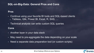 23 BI on Hadoop: What are your Options
SQL-on-Big-Data: General Pros and Cons
Pros
• Continue using your favorite BI tools and SQL-based clients
o Tableau, Qlik, Power BI, Excel, R, SAS, …
• Technical analysts can write custom SQL queries
Cons
• Another layer in your data stack
• May need to pre-aggregate the data depending on your scale
• Need a separate data preparation tool (or custom scripts)
 