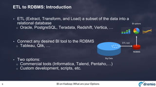 6 BI on Hadoop: What are your Options
ETL to RDBMS: Introduction
• ETL (Extract, Transform, and Load) a subset of the data into a
relational database
o Oracle, PostgreSQL, Teradata, Redshift, Vertica, …
• Connect any desired BI tool to the RDBMS
o Tableau, Qlik, …
• Two options:
o Commercial tools (Informatica, Talend, Pentaho,…)
o Custom development, scripts, etc.
Big Data
RDBMS
BI options
ETL tool
 