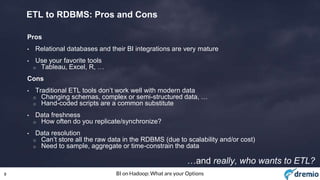8 BI on Hadoop: What are your Options
ETL to RDBMS: Pros and Cons
Pros
• Relational databases and their BI integrations are very mature
• Use your favorite tools
o Tableau, Excel, R, …
Cons
• Traditional ETL tools don’t work well with modern data
o Changing schemas, complex or semi-structured data, …
o Hand-coded scripts are a common substitute
• Data freshness
o How often do you replicate/synchronize?
• Data resolution
o Can’t store all the raw data in the RDBMS (due to scalability and/or cost)
o Need to sample, aggregate or time-constrain the data
…and really, who wants to ETL?
 