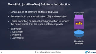 9 BI on Hadoop: What are your Options
Monolithic (or All-in-One) Solutions: Introduction
• Single piece of software on top of Big Data
• Performs both data visualization (BI) and execution
• Utilize sampling or manual pre-aggregation to reduce
the data volume that the user is interacting with
• Examples:
o Datameer
o Platfora
o Zoomdata Big Data
Monolithic system
with built-in BI
Monolithic
Solutions
 