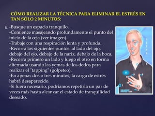  -Busque un espacio tranquilo.
-Comience masajeando profundamente el punto del
inicio de la ceja (ver imagen).
-Trabaje con una respiración lenta y profunda.
-Recorra los siguientes puntos: al lado del ojo,
debajo del ojo, debajo de la nariz, debajo de la boca.
-Recorra primero un lado y luego el otro en forma
alternada usando las yemas de los dedos para
realizar el "tapping" (golpeteo).
-En apenas dos o tres minutos, la carga de estrés
habrá desaparecido.
-Si fuera necesario, podríamos repetirla un par de
veces más hasta alcanzar el estado de tranquilidad
deseado.
CÓMO REALIZAR LA TÉCNICA PARA ELIMINAR EL ESTRÉS EN
TAN SÓLO 2 MINUTOS:
 