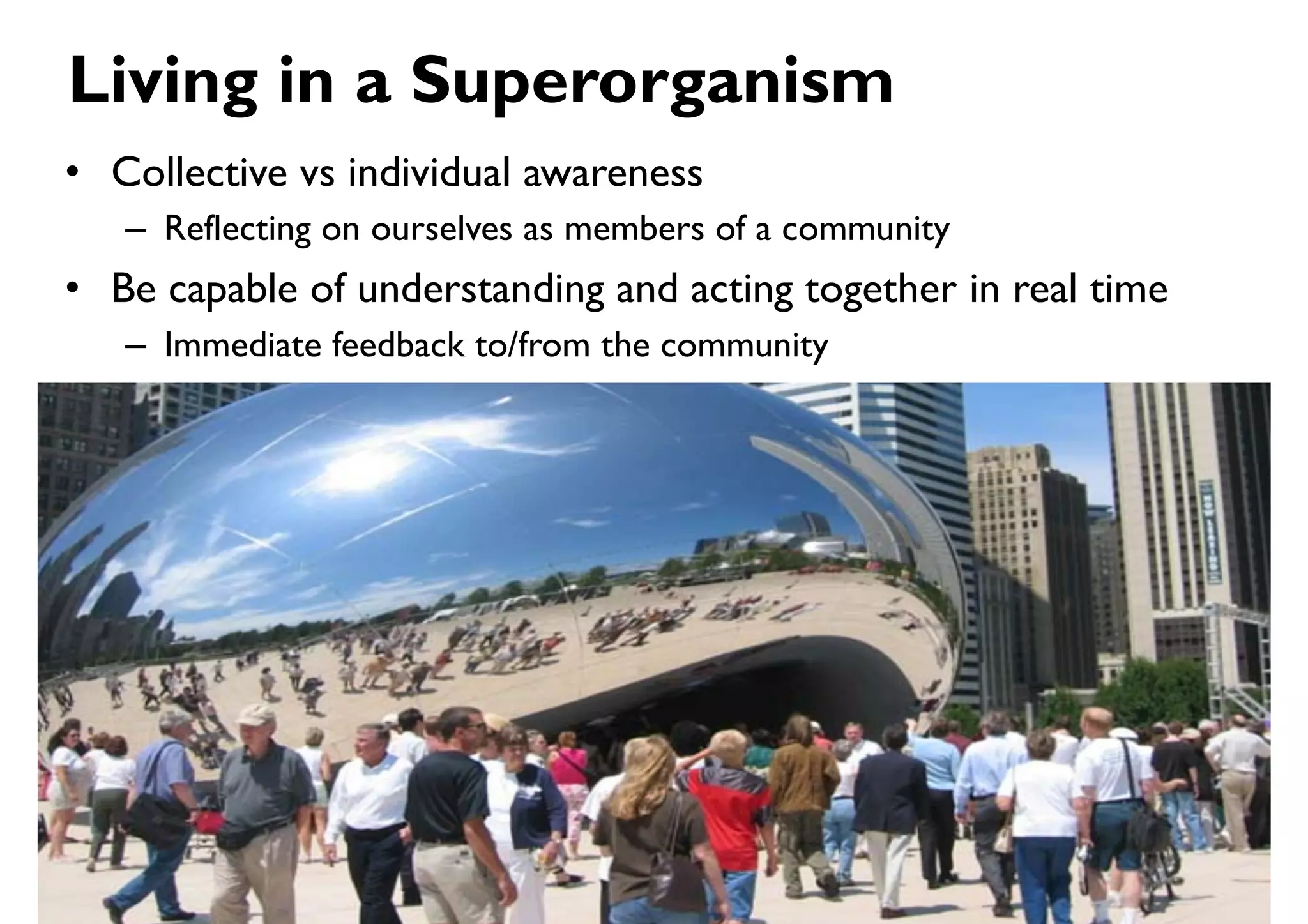 Living in a Superorganism
•  Collective vs individual awareness
   –  Reflecting on ourselves as members of a community
•  Be capable of understanding and acting together in real time
   –  Immediate feedback to/from the community
 