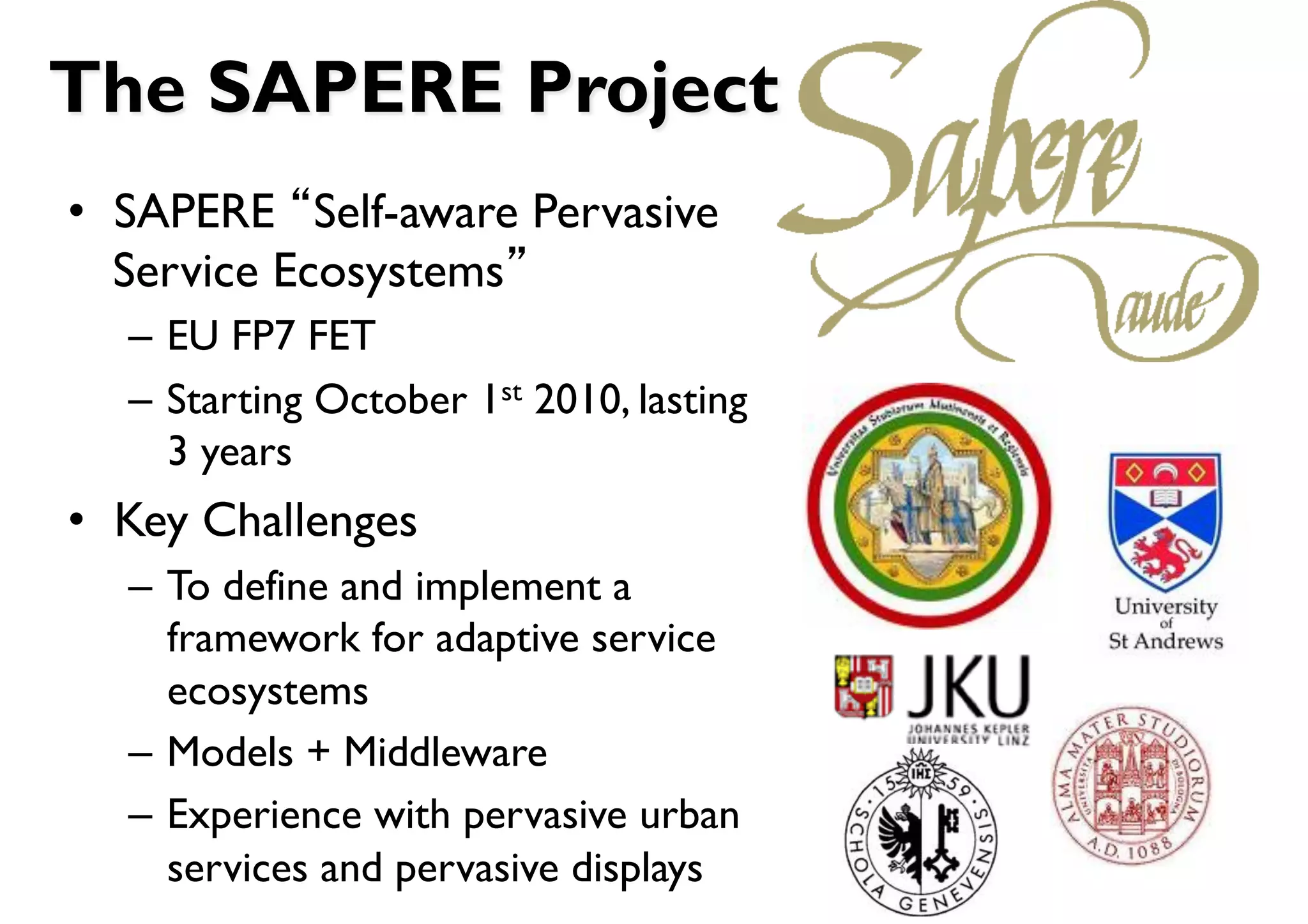 The SAPERE Project
•  SAPERE Self-aware Pervasive
   Service Ecosystems
  –  EU FP7 FET
  –  Starting October 1st 2010, lasting
     3 years
•  Key Challenges
  –  To define and implement a
     framework for adaptive service
     ecosystems
  –  Models + Middleware
  –  Experience with pervasive urban
     services and pervasive displays
 
