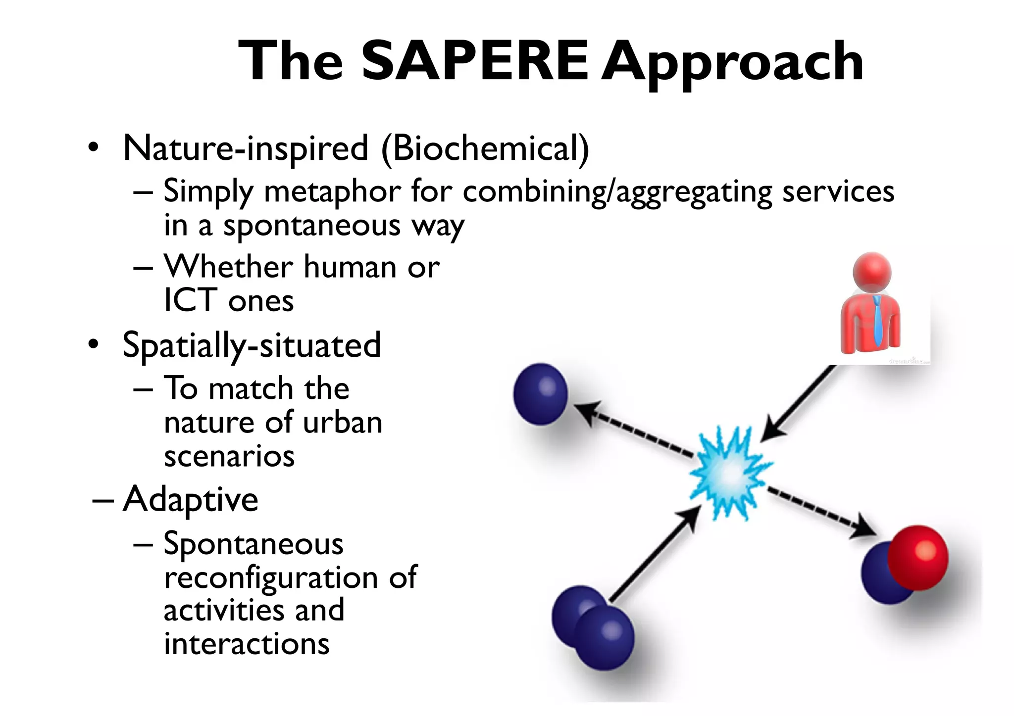 The SAPERE Approach
•  Nature-inspired (Biochemical)
   –  Simply metaphor for combining/aggregating services
      in a spontaneous way
   –  Whether human or
      ICT ones
•  Spatially-situated
   –  To match the
      nature of urban
      scenarios
– Adaptive
   –  Spontaneous
      reconfiguration of
      activities and
      interactions
 