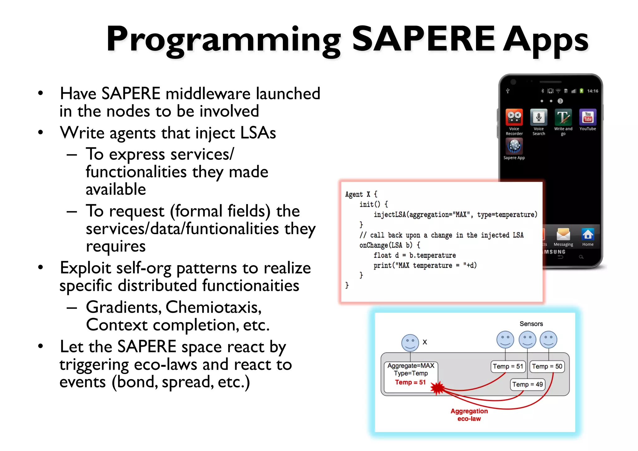 Programming SAPERE Apps
•  Have SAPERE middleware launched
   in the nodes to be involved
•  Write agents that inject LSAs
    –  To express services/
       functionalities they made
       available
    –  To request (formal fields) the
       services/data/funtionalities they
       requires
•  Exploit self-org patterns to realize
   specific distributed functionaities
    –  Gradients, Chemiotaxis,
       Context completion, etc.
•  Let the SAPERE space react by
   triggering eco-laws and react to
   events (bond, spread, etc.)
 