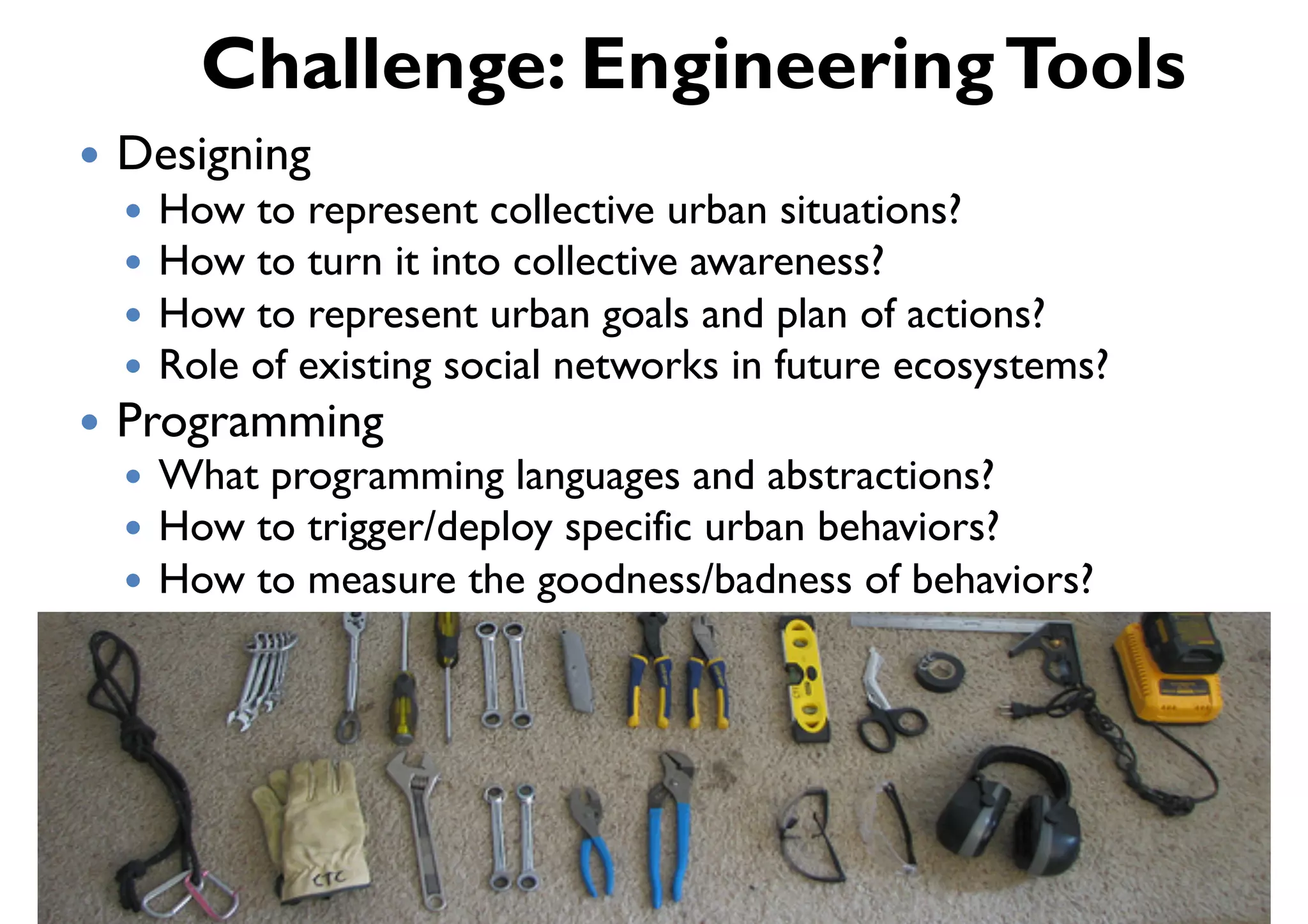 Challenge: Engineering Tools
!  Designing
  !  How to represent collective urban situations?
  !  How to turn it into collective awareness?
  !  How to represent urban goals and plan of actions?
  !  Role of existing social networks in future ecosystems?
!  Programming
  !  What programming languages and abstractions?
  !  How to trigger/deploy specific urban behaviors?
  !  How to measure the goodness/badness of behaviors?
 