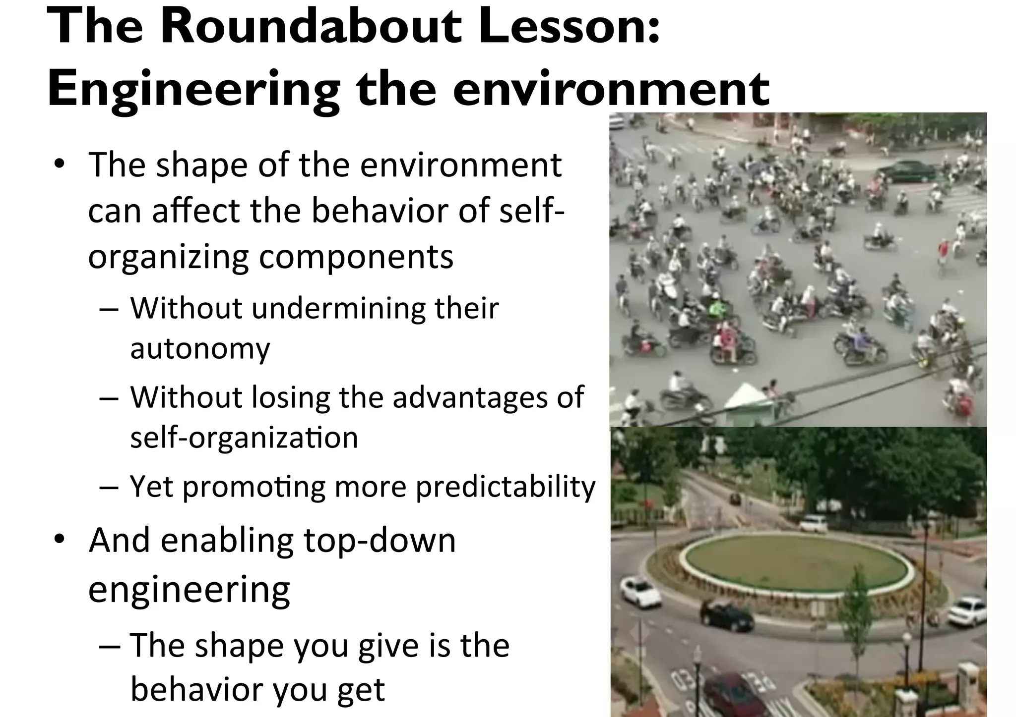 The Roundabout Lesson:
Engineering the environment
•  The(shape(of(the(environment(
   can(aﬀect(the(behavior(of(selfE
   organizing(components(
   –  Without(undermining(their(
      autonomy(
   –  Without(losing(the(advantages(of(
      selfEorganiza>on(
   –  Yet(promo>ng(more(predictability(
•  And(enabling(topEdown(
  engineering(
   –  The(shape(you(give(is(the(
      behavior(you(get(
 