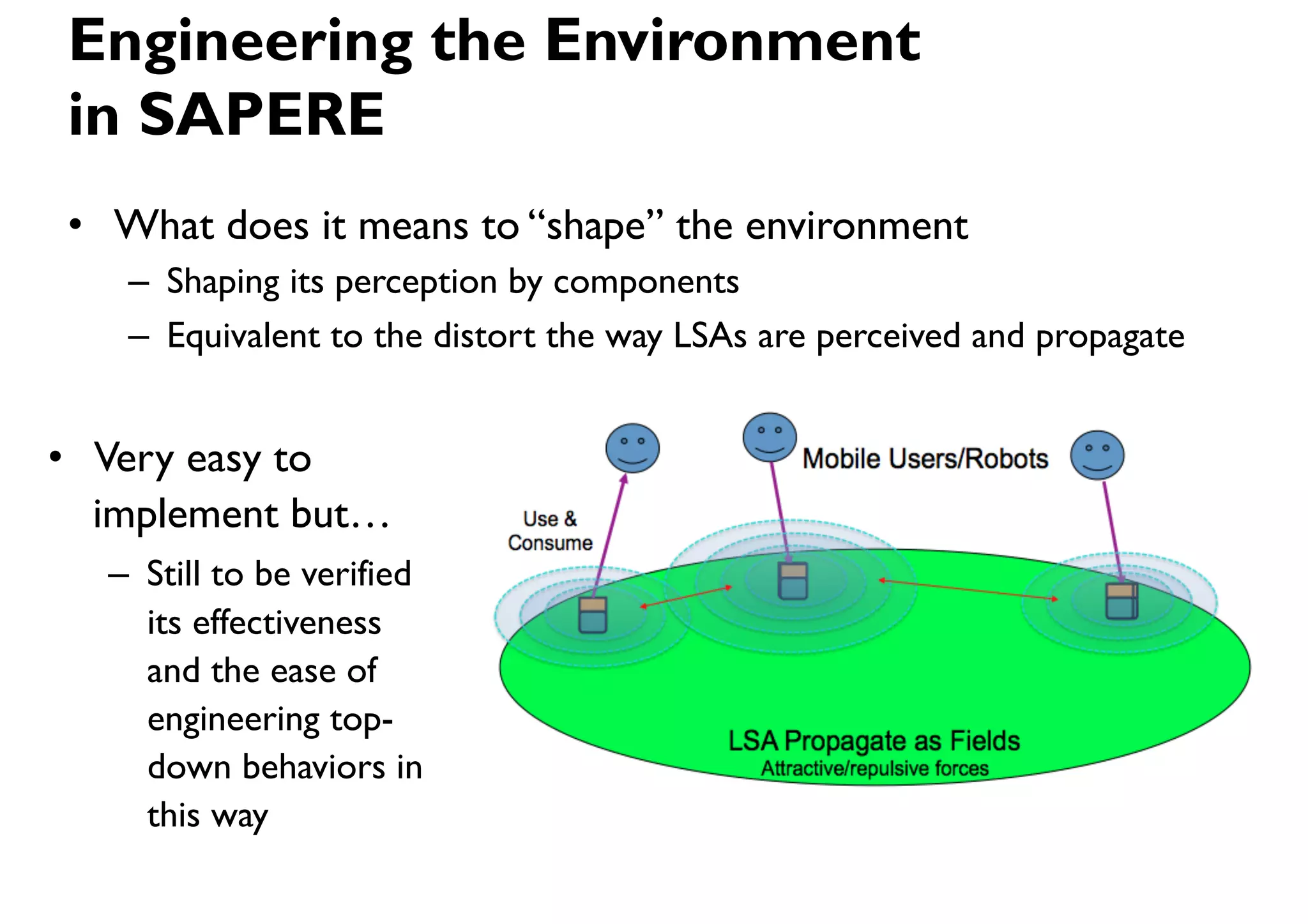Engineering the Environment
in SAPERE
•  What does it means to “shape” the environment
   –  Shaping its perception by components
   –  Equivalent to the distort the way LSAs are perceived and propagate


•  Very easy to
   implement but…
  –  Still to be verified
     its effectiveness
     and the ease of
     engineering top-
     down behaviors in
     this way
 