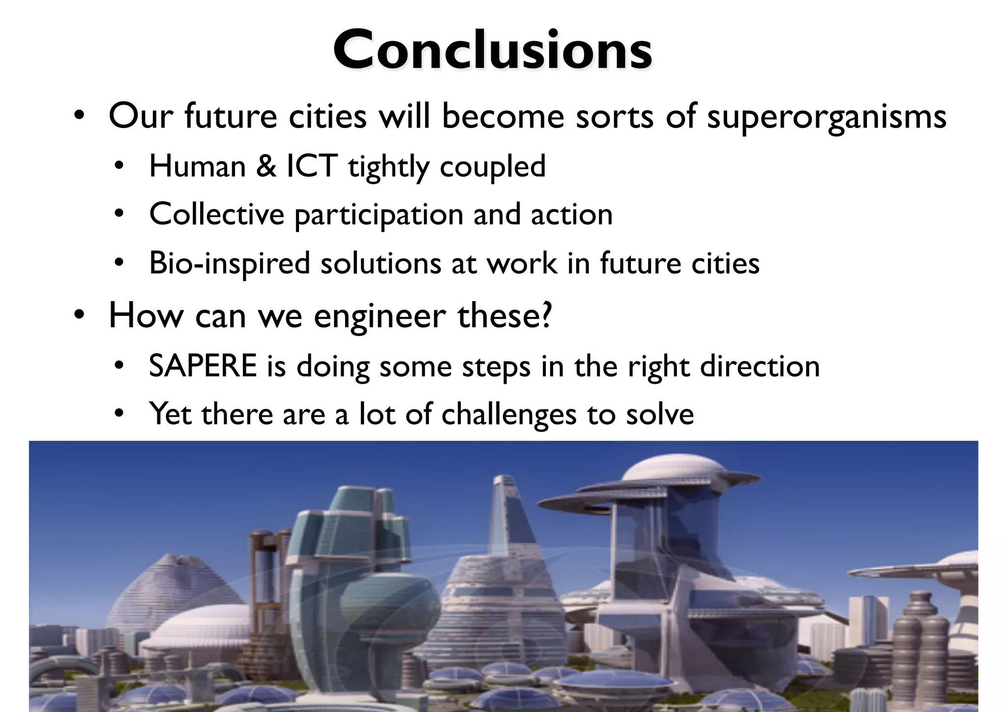 Conclusions
•  Our future cities will become sorts of superorganisms
  •  Human & ICT tightly coupled
  •  Collective participation and action
  •  Bio-inspired solutions at work in future cities
•  How can we engineer these?
  •  SAPERE is doing some steps in the right direction
  •  Yet there are a lot of challenges to solve
 