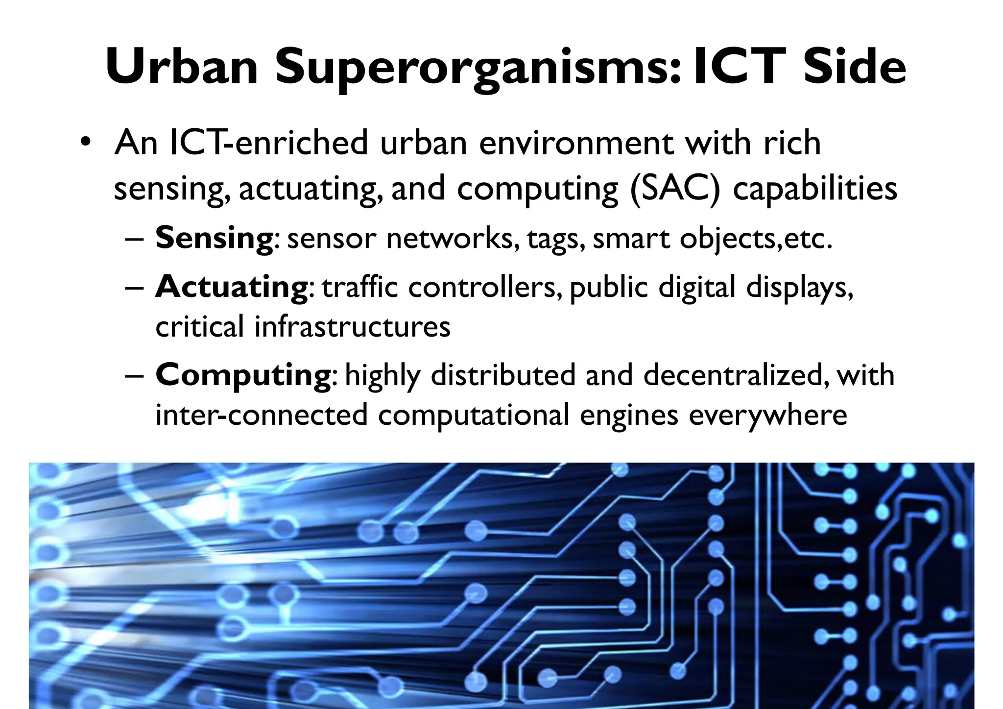 Urban Superorganisms: ICT Side
•  An ICT-enriched urban environment with rich
   sensing, actuating, and computing (SAC) capabilities
   –  Sensing: sensor networks, tags, smart objects,etc.
   –  Actuating: traffic controllers, public digital displays,
      critical infrastructures
   –  Computing: highly distributed and decentralized, with
      inter-connected computational engines everywhere
 
