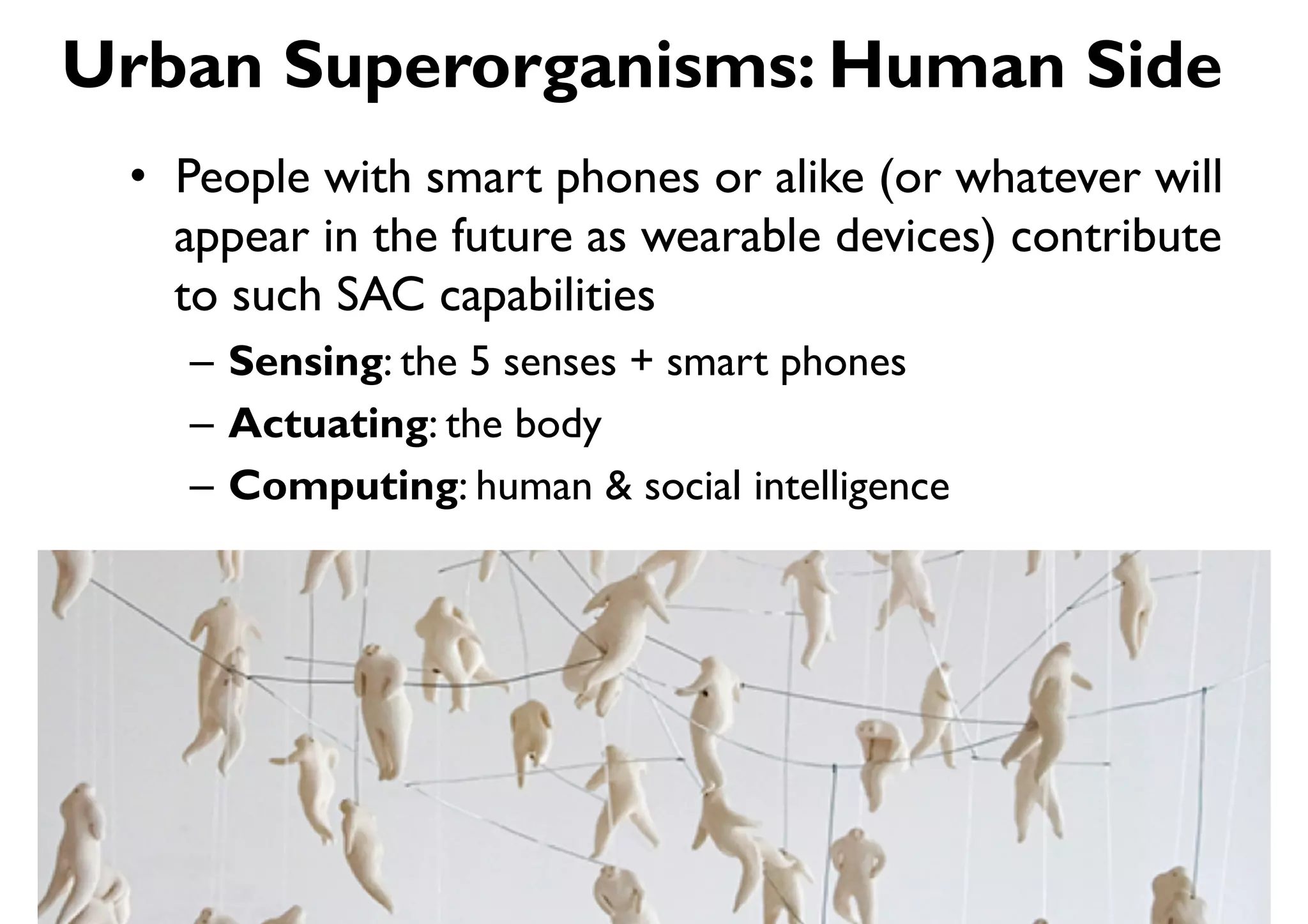 Urban Superorganisms: Human Side
 •  People with smart phones or alike (or whatever will
    appear in the future as wearable devices) contribute
    to such SAC capabilities
    –  Sensing: the 5 senses + smart phones
    –  Actuating: the body
    –  Computing: human & social intelligence
 