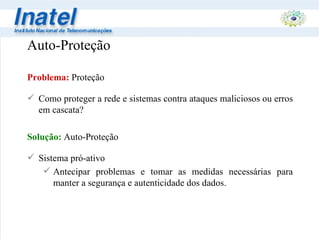 Auto-Proteção Problema:   Proteção Como proteger a rede e sistemas contra ataques maliciosos ou erros em cascata? Solução:  Auto-Proteção Sistema pró-ativo Antecipar problemas e tomar as medidas necessárias para manter a segurança e autenticidade dos dados. 